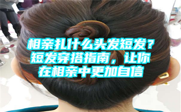 相亲扎什么头发短发？短发穿搭指南，让你在相亲中更加自信