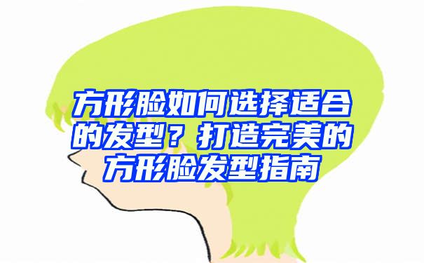 方形脸如何选择适合的发型？打造完美的方形脸发型指南