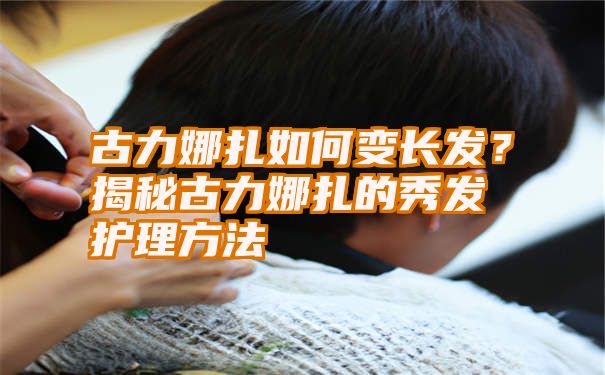 古力娜扎如何变长发？揭秘古力娜扎的秀发护理方法