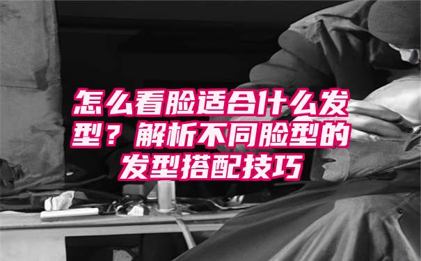 怎么看脸适合什么发型？解析不同脸型的发型搭配技巧