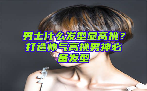 男士什么发型显高挑？打造帅气高挑男神必备发型