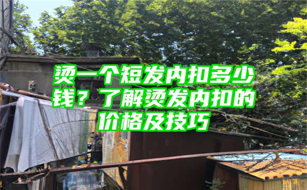 烫一个短发内扣多少钱？了解烫发内扣的价格及技巧