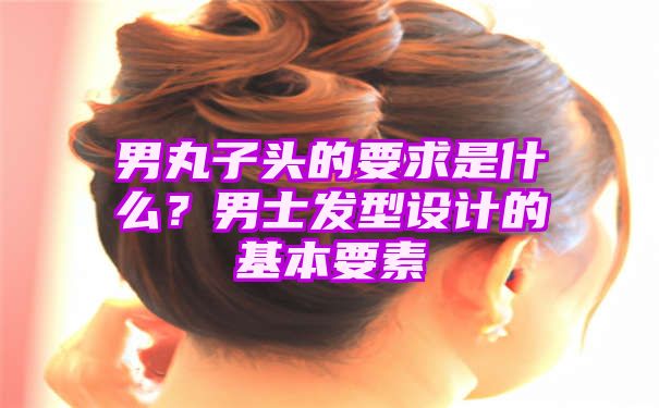 男丸子头的要求是什么？男士发型设计的基本要素