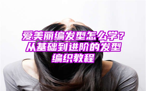 爱美丽编发型怎么学？从基础到进阶的发型编织教程