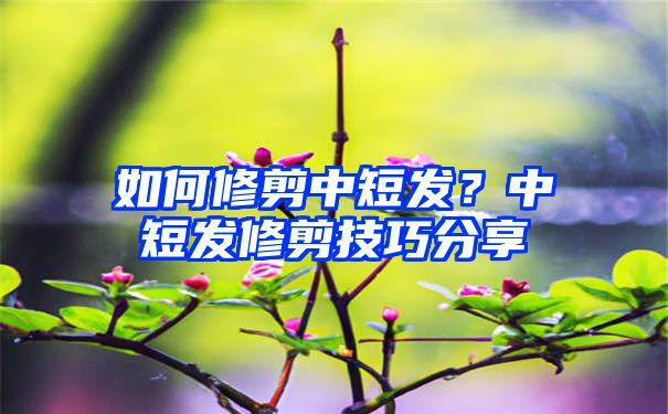 如何修剪中短发？中短发修剪技巧分享