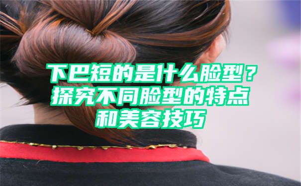 下巴短的是什么脸型？探究不同脸型的特点和美容技巧