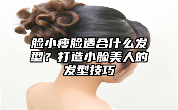 脸小瘦脸适合什么发型？打造小脸美人的发型技巧