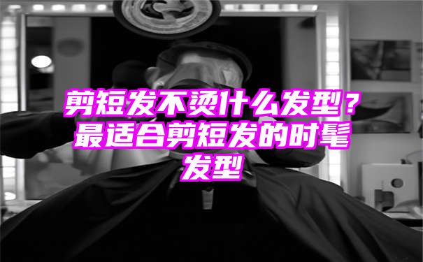 剪短发不烫什么发型？最适合剪短发的时髦发型