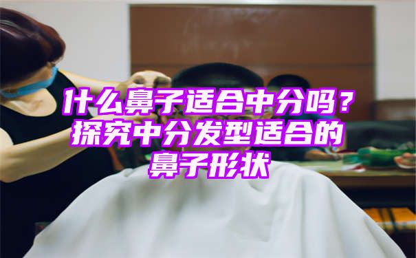 什么鼻子适合中分吗？探究中分发型适合的鼻子形状