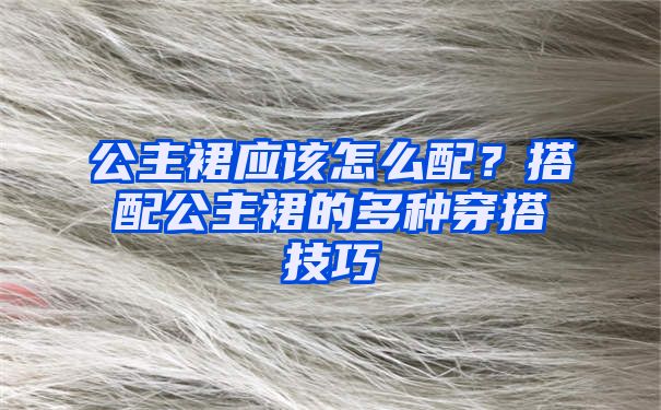 公主裙应该怎么配？搭配公主裙的多种穿搭技巧