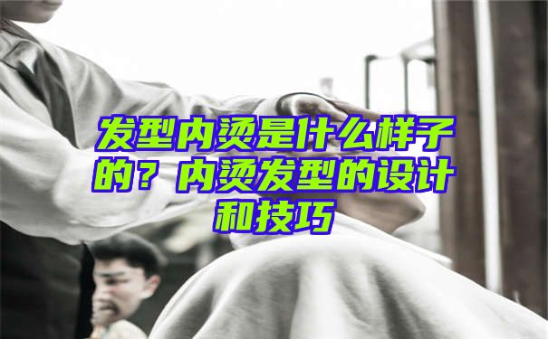 发型内烫是什么样子的？内烫发型的设计和技巧