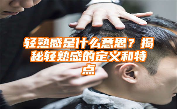 轻熟感是什么意思？揭秘轻熟感的定义和特点