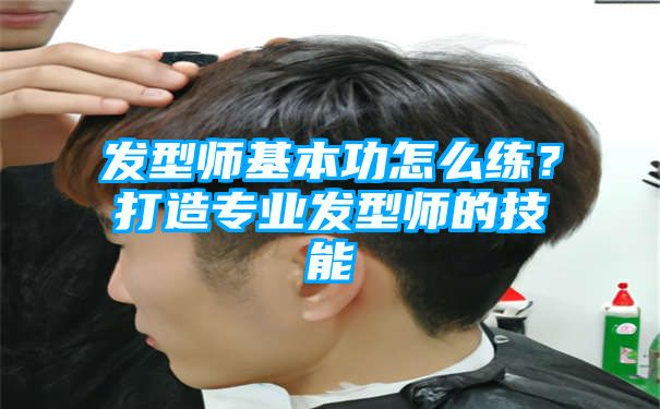 发型师基本功怎么练？打造专业发型师的技能