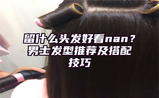 留什么头发好看nan？男士发型推荐及搭配技巧