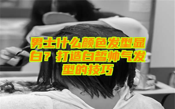 男士什么颜色发型显白？打造白皙帅气发型的技巧