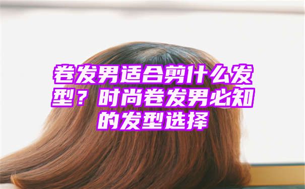 卷发男适合剪什么发型？时尚卷发男必知的发型选择