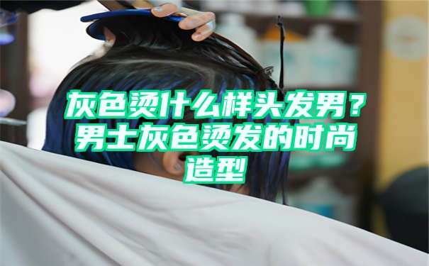 灰色烫什么样头发男？男士灰色烫发的时尚造型