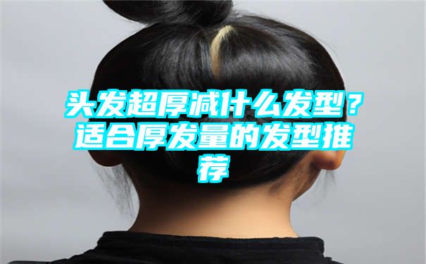 头发超厚减什么发型？适合厚发量的发型推荐