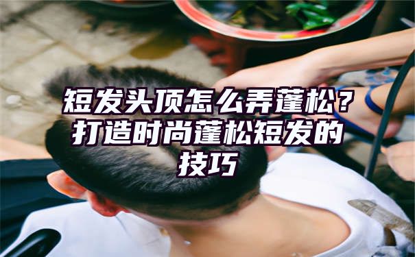 短发头顶怎么弄蓬松？打造时尚蓬松短发的技巧