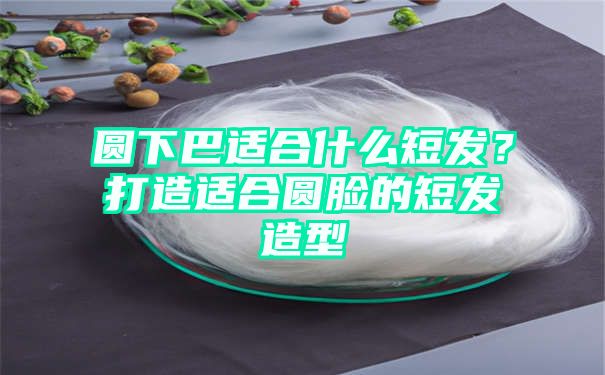 圆下巴适合什么短发？打造适合圆脸的短发造型