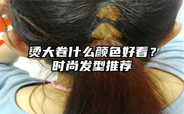 烫大卷什么颜色好看？时尚发型推荐