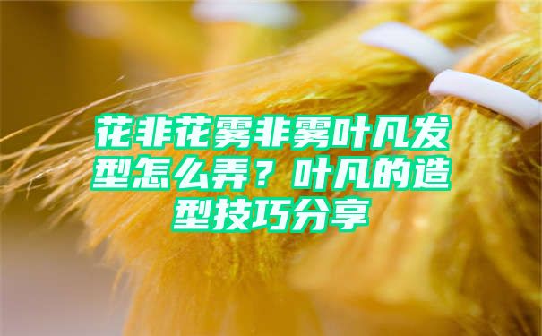 花非花雾非雾叶凡发型怎么弄？叶凡的造型技巧分享