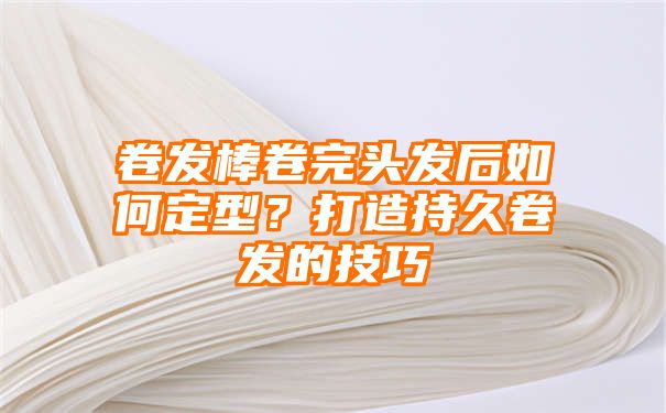 卷发棒卷完头发后如何定型？打造持久卷发的技巧