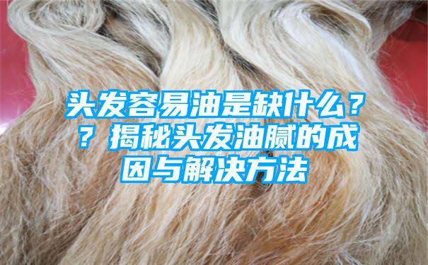 头发容易油是缺什么？？揭秘头发油腻的成因与解决方法