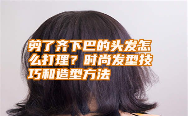 剪了齐下巴的头发怎么打理？时尚发型技巧和造型方法