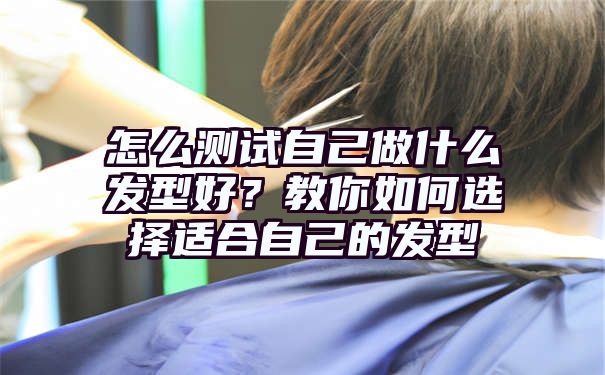 怎么测试自己做什么发型好？教你如何选择适合自己的发型