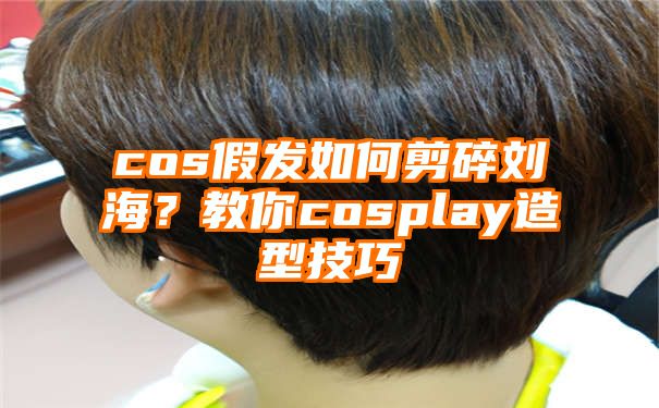 cos假发如何剪碎刘海？教你cosplay造型技巧