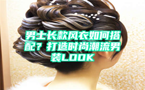 男士长款风衣如何搭配？打造时尚潮流男装LOOK