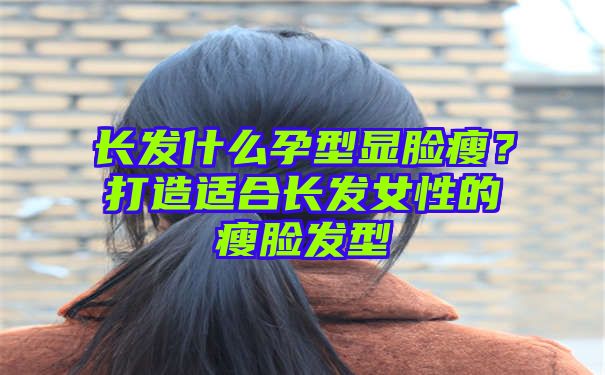 长发什么孕型显脸瘦？打造适合长发女性的瘦脸发型