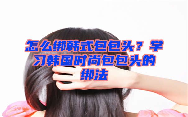 怎么绑韩式包包头？学习韩国时尚包包头的绑法