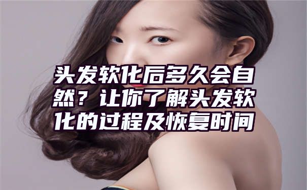 头发软化后多久会自然？让你了解头发软化的过程及恢复时间