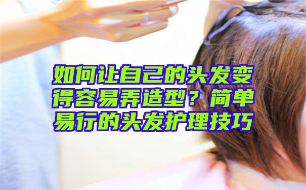 如何让自己的头发变得容易弄造型？简单易行的头发护理技巧