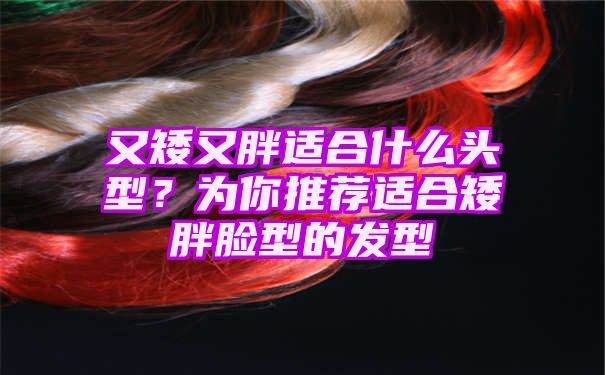 又矮又胖适合什么头型？为你推荐适合矮胖脸型的发型