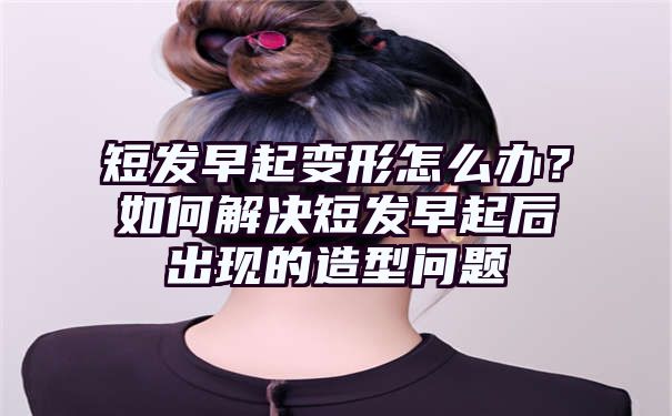 短发早起变形怎么办？如何解决短发早起后出现的造型问题