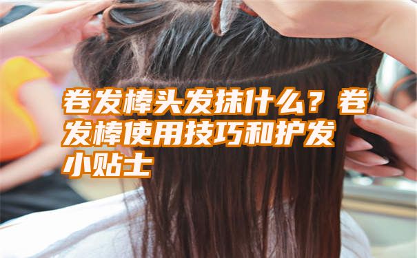 卷发棒头发抹什么？卷发棒使用技巧和护发小贴士