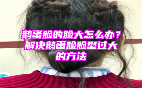 鹅蛋脸的脸大怎么办？解决鹅蛋脸脸型过大的方法