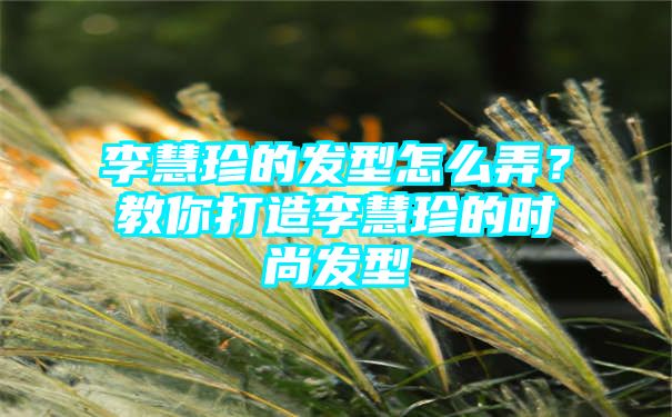 李慧珍的发型怎么弄？教你打造李慧珍的时尚发型