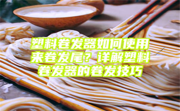 塑料卷发器如何使用来卷发尾？详解塑料卷发器的卷发技巧