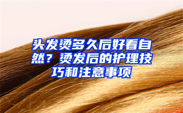 头发烫多久后好看自然？烫发后的护理技巧和注意事项