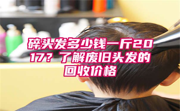 碎头发多少钱一斤2017？了解废旧头发的回收价格