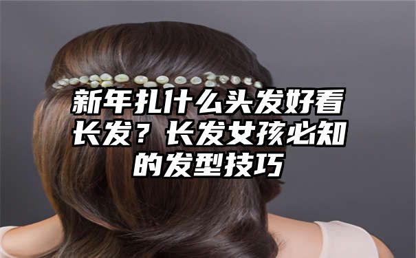 新年扎什么头发好看长发？长发女孩必知的发型技巧