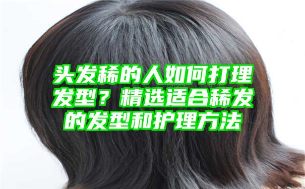 头发稀的人如何打理发型？精选适合稀发的发型和护理方法