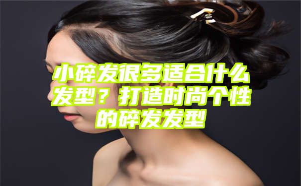 小碎发很多适合什么发型？打造时尚个性的碎发发型