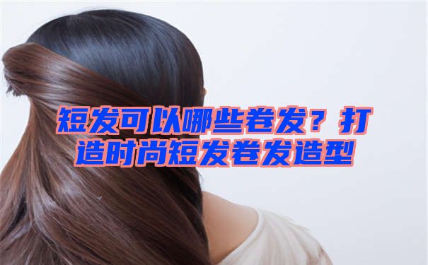 短发可以哪些卷发？打造时尚短发卷发造型