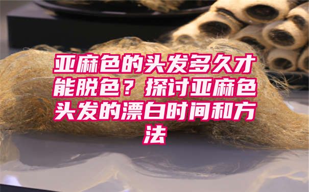 亚麻色的头发多久才能脱色？探讨亚麻色头发的漂白时间和方法