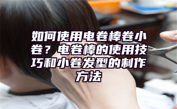 如何使用电卷棒卷小卷？电卷棒的使用技巧和小卷发型的制作方法